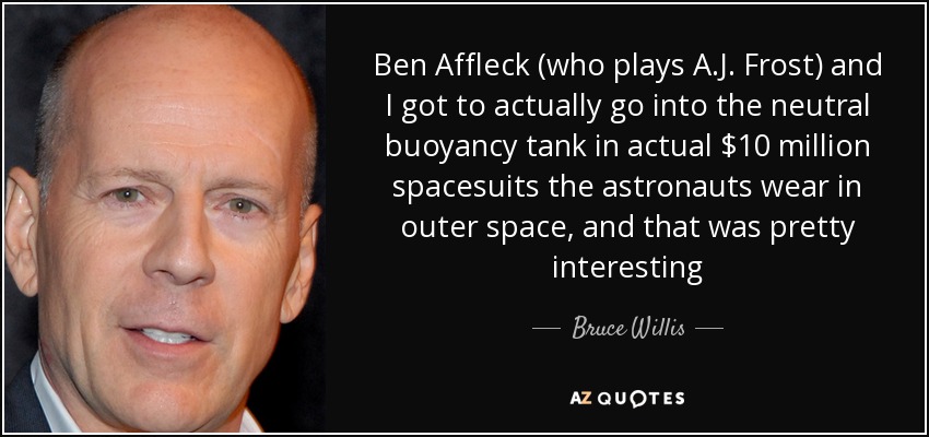 Ben Affleck (who plays A.J. Frost) and I got to actually go into the neutral buoyancy tank in actual $10 million spacesuits the astronauts wear in outer space, and that was pretty interesting - Bruce Willis