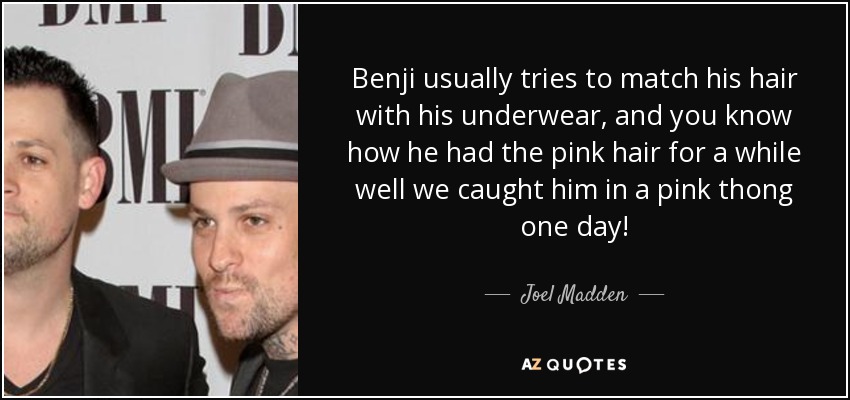 Benji usually tries to match his hair with his underwear, and you know how he had the pink hair for a while well we caught him in a pink thong one day! - Joel Madden