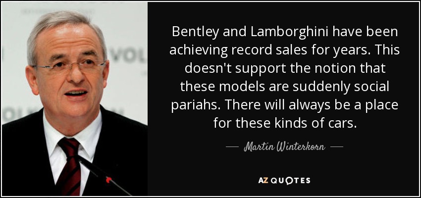 Bentley and Lamborghini have been achieving record sales for years. This doesn't support the notion that these models are suddenly social pariahs. There will always be a place for these kinds of cars. - Martin Winterkorn