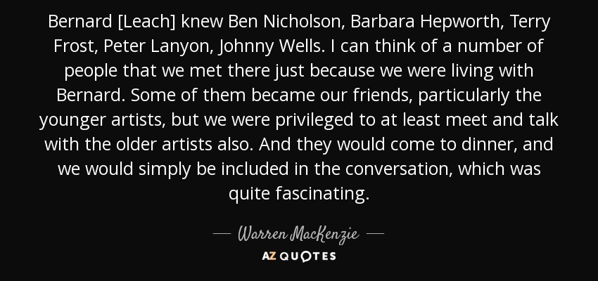 Bernard [Leach] knew Ben Nicholson, Barbara Hepworth, Terry Frost, Peter Lanyon, Johnny Wells. I can think of a number of people that we met there just because we were living with Bernard. Some of them became our friends, particularly the younger artists, but we were privileged to at least meet and talk with the older artists also. And they would come to dinner, and we would simply be included in the conversation, which was quite fascinating. - Warren MacKenzie