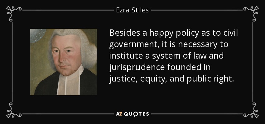 Besides a happy policy as to civil government, it is necessary to institute a system of law and jurisprudence founded in justice, equity, and public right. - Ezra Stiles