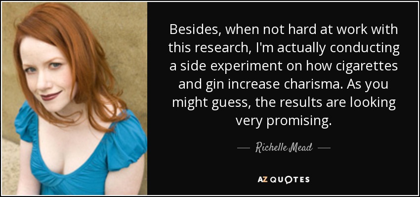 Besides, when not hard at work with this research, I'm actually conducting a side experiment on how cigarettes and gin increase charisma. As you might guess, the results are looking very promising. - Richelle Mead