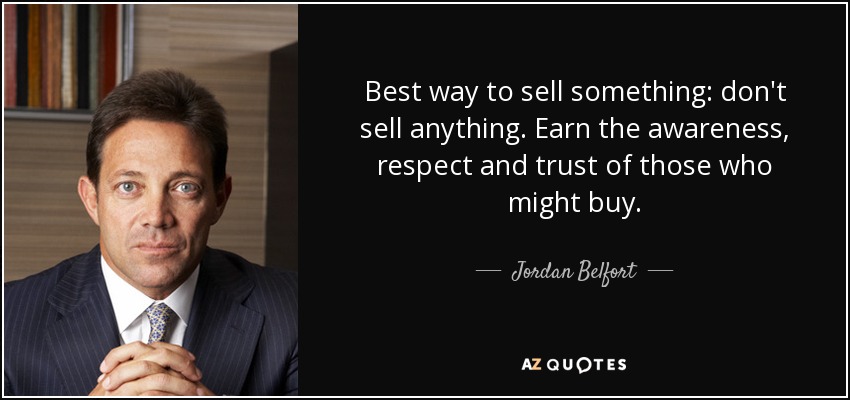 Best way to sell something: don't sell anything. Earn the awareness, respect and trust of those who might buy. - Jordan Belfort