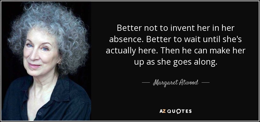 Better not to invent her in her absence. Better to wait until she's actually here. Then he can make her up as she goes along. - Margaret Atwood