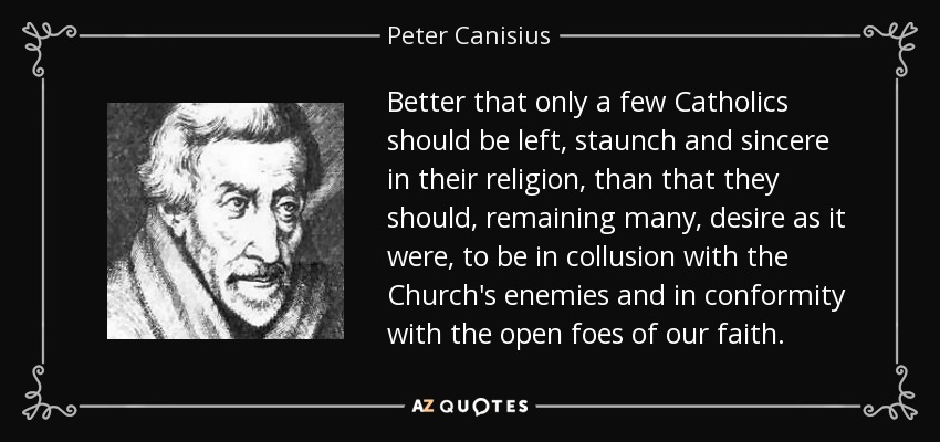 Better that only a few Catholics should be left, staunch and sincere in their religion, than that they should, remaining many, desire as it were, to be in collusion with the Church's enemies and in conformity with the open foes of our faith. - Peter Canisius