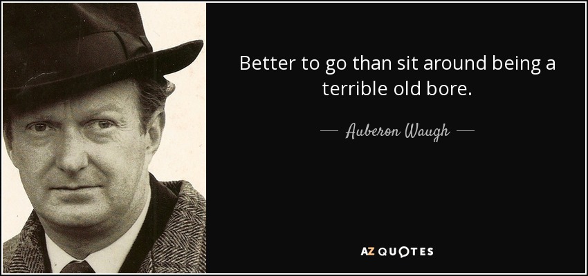 Better to go than sit around being a terrible old bore. - Auberon Waugh