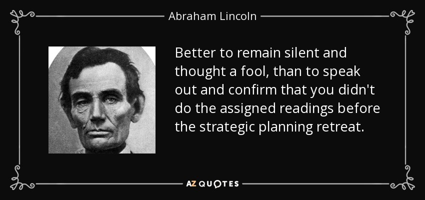 Better to remain silent and thought a fool, than to speak out and confirm that you didn't do the assigned readings before the strategic planning retreat. - Abraham Lincoln