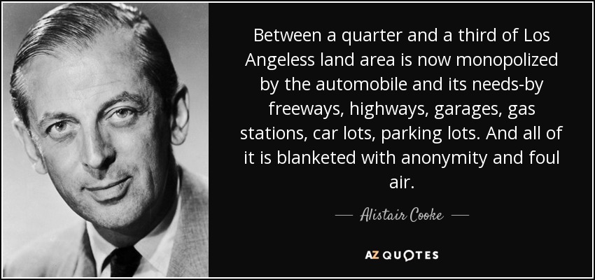 Between a quarter and a third of Los Angeless land area is now monopolized by the automobile and its needs-by freeways, highways, garages, gas stations, car lots, parking lots. And all of it is blanketed with anonymity and foul air. - Alistair Cooke