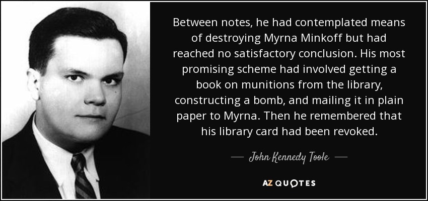 Between notes, he had contemplated means of destroying Myrna Minkoff but had reached no satisfactory conclusion. His most promising scheme had involved getting a book on munitions from the library, constructing a bomb, and mailing it in plain paper to Myrna. Then he remembered that his library card had been revoked. - John Kennedy Toole