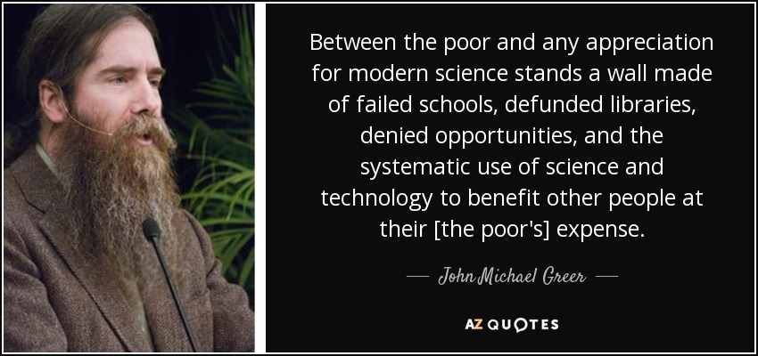 Between the poor and any appreciation for modern science stands a wall made of failed schools, defunded libraries, denied opportunities, and the systematic use of science and technology to benefit other people at their [the poor's] expense. - John Michael Greer