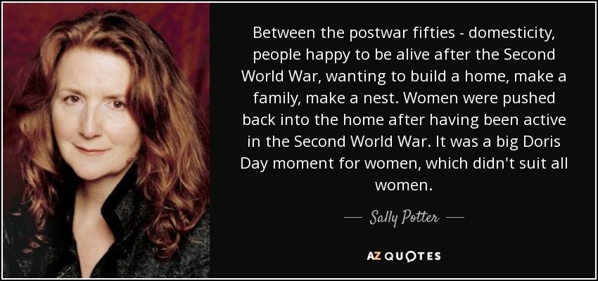 Between the postwar fifties - domesticity, people happy to be alive after the Second World War, wanting to build a home, make a family, make a nest. Women were pushed back into the home after having been active in the Second World War. It was a big Doris Day moment for women, which didn't suit all women. - Sally Potter