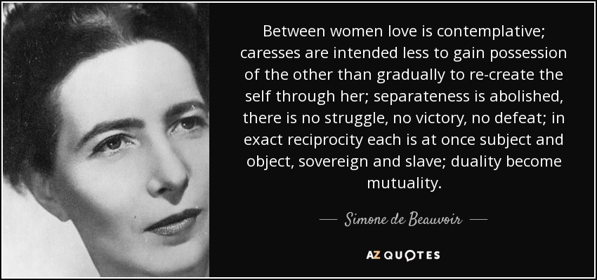 Entre mujeres, el amor es contemplativo; las caricias tienen menos por objeto apoderarse de la otra que recrear progresivamente el yo a través de ella; la separación queda abolida, no hay lucha, ni victoria, ni derrota; en exacta reciprocidad, cada una es a la vez sujeto y objeto, soberana y esclava; la dualidad se convierte en mutualidad. - Simone de Beauvoir