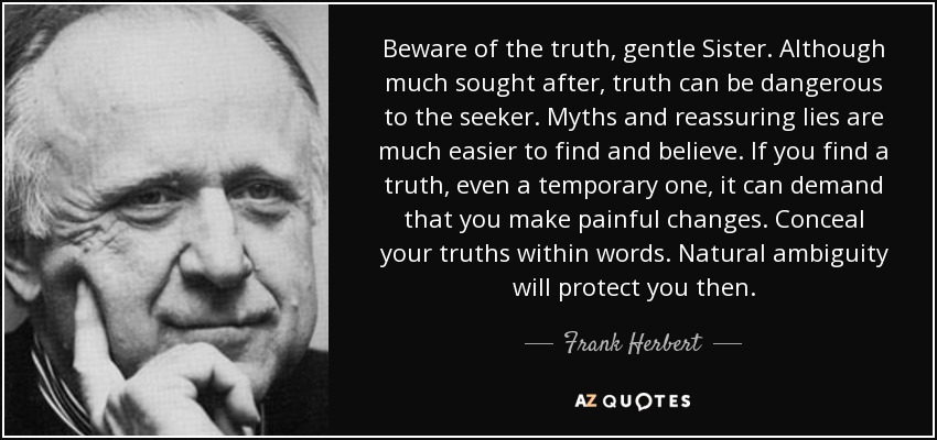 Beware of the truth, gentle Sister. Although much sought after, truth can be dangerous to the seeker. Myths and reassuring lies are much easier to find and believe. If you find a truth, even a temporary one, it can demand that you make painful changes. Conceal your truths within words. Natural ambiguity will protect you then. - Frank Herbert