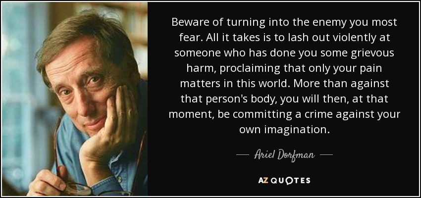 Beware of turning into the enemy you most fear. All it takes is to lash out violently at someone who has done you some grievous harm, proclaiming that only your pain matters in this world. More than against that person's body, you will then, at that moment, be committing a crime against your own imagination. - Ariel Dorfman