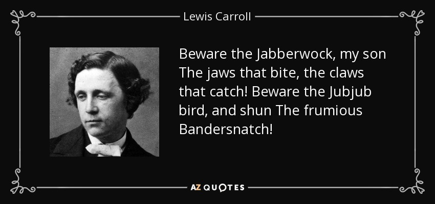 Beware the Jabberwock, my son The jaws that bite, the claws that catch! Beware the Jubjub bird, and shun The frumious Bandersnatch! - Lewis Carroll