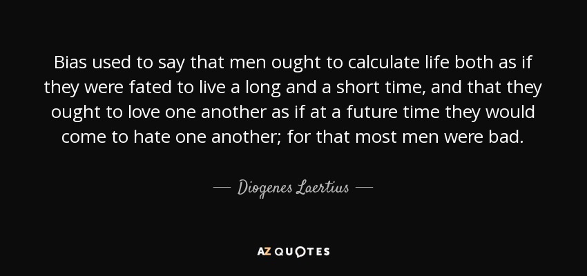 Bias used to say that men ought to calculate life both as if they were fated to live a long and a short time, and that they ought to love one another as if at a future time they would come to hate one another; for that most men were bad. - Diogenes Laertius