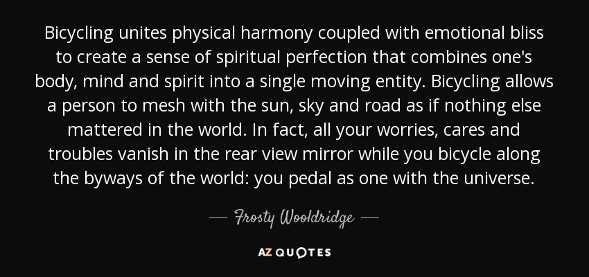 Bicycling unites physical harmony coupled with emotional bliss to create a sense of spiritual perfection that combines one's body, mind and spirit into a single moving entity. Bicycling allows a person to mesh with the sun, sky and road as if nothing else mattered in the world. In fact, all your worries, cares and troubles vanish in the rear view mirror while you bicycle along the byways of the world: you pedal as one with the universe. - Frosty Wooldridge
