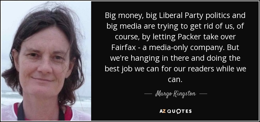 Big money, big Liberal Party politics and big media are trying to get rid of us, of course, by letting Packer take over Fairfax - a media-only company. But we're hanging in there and doing the best job we can for our readers while we can. - Margo Kingston