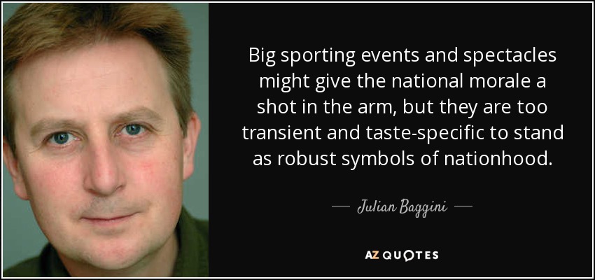 Big sporting events and spectacles might give the national morale a shot in the arm, but they are too transient and taste-specific to stand as robust symbols of nationhood. - Julian Baggini