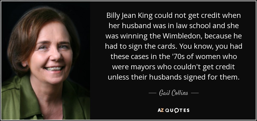 Billy Jean King no podía conseguir créditos cuando su marido estaba en la facultad de derecho y ella ganaba el Wimbledon, porque él tenía que firmar las tarjetas. Ya sabes, en los años 70 hubo casos de mujeres que eran alcaldesas y no podían conseguir créditos a menos que sus maridos firmaran por ellas. - Gail Collins