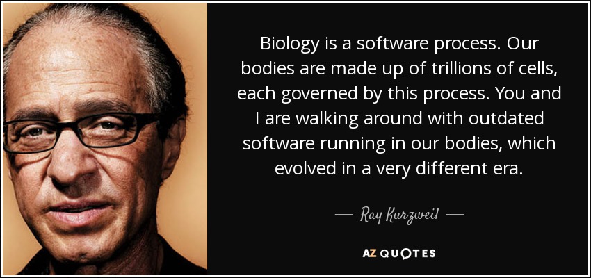 Biology is a software process. Our bodies are made up of trillions of cells, each governed by this process. You and I are walking around with outdated software running in our bodies, which evolved in a very different era. - Ray Kurzweil