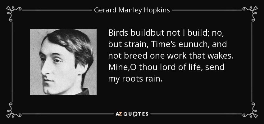 Birds buildbut not I build; no, but strain, Time's eunuch, and not breed one work that wakes. Mine,O thou lord of life, send my roots rain. - Gerard Manley Hopkins