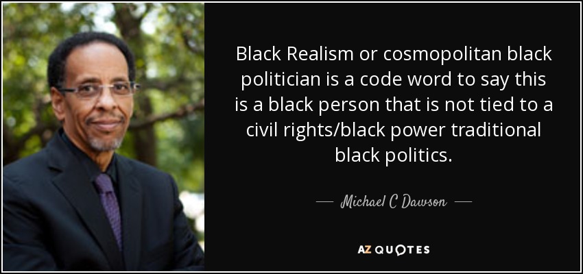 Black Realism or cosmopolitan black politician is a code word to say this is a black person that is not tied to a civil rights/black power traditional black politics. - Michael C Dawson