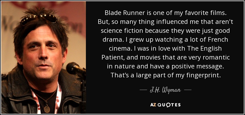 Blade Runner is one of my favorite films. But, so many thing influenced me that aren't science fiction because they were just good drama. I grew up watching a lot of French cinema. I was in love with The English Patient, and movies that are very romantic in nature and have a positive message. That's a large part of my fingerprint. - J.H. Wyman