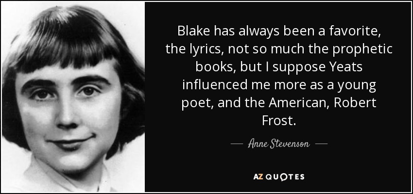 Blake has always been a favorite, the lyrics, not so much the prophetic books, but I suppose Yeats influenced me more as a young poet, and the American, Robert Frost. - Anne Stevenson