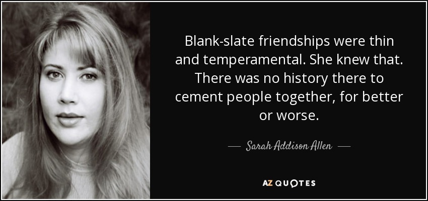 Blank-slate friendships were thin and temperamental. She knew that. There was no history there to cement people together, for better or worse. - Sarah Addison Allen