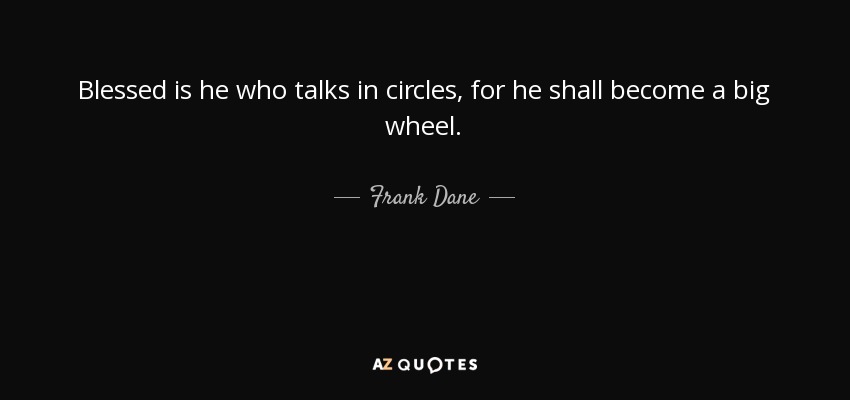 Blessed is he who talks in circles, for he shall become a big wheel. - Frank Dane