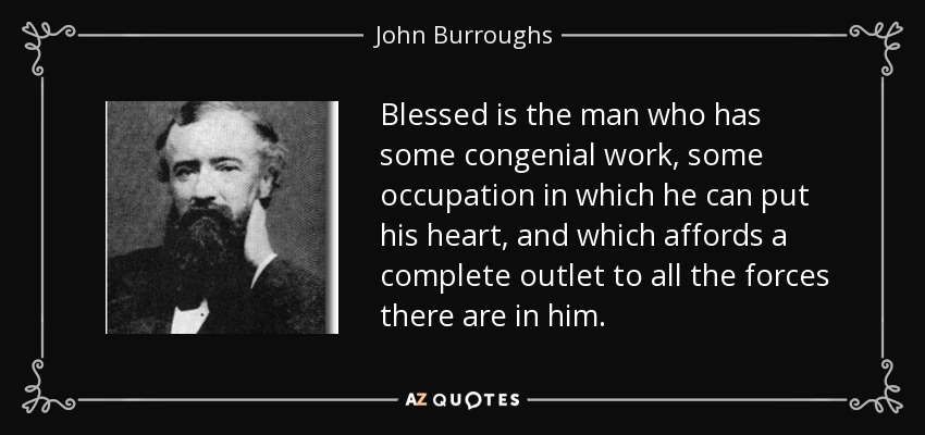 Blessed is the man who has some congenial work, some occupation in which he can put his heart, and which affords a complete outlet to all the forces there are in him. - John Burroughs