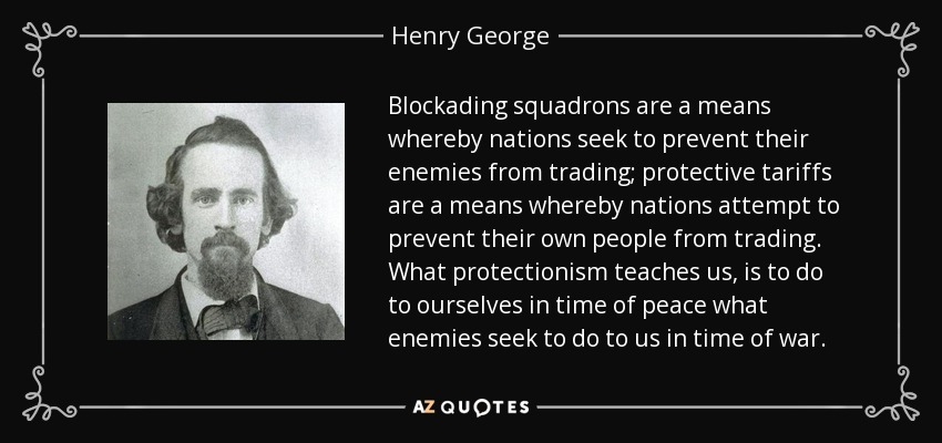 Blockading squadrons are a means whereby nations seek to prevent their enemies from trading; protective tariffs are a means whereby nations attempt to prevent their own people from trading. What protectionism teaches us, is to do to ourselves in time of peace what enemies seek to do to us in time of war. - Henry George