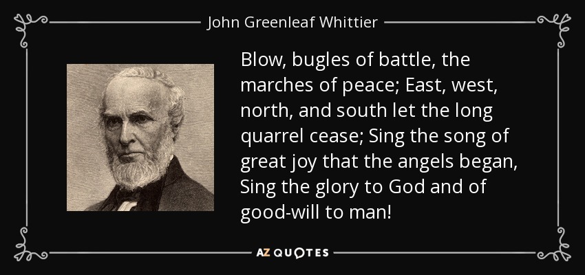 Blow, bugles of battle, the marches of peace; East, west, north, and south let the long quarrel cease; Sing the song of great joy that the angels began, Sing the glory to God and of good-will to man! - John Greenleaf Whittier