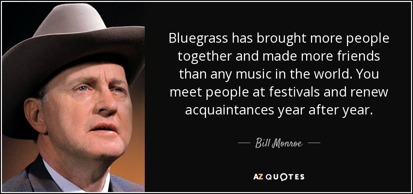 Bluegrass has brought more people together and made more friends than any music in the world. You meet people at festivals and renew acquaintances year after year. - Bill Monroe