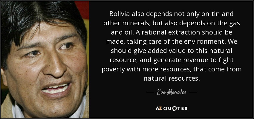 Bolivia also depends not only on tin and other minerals, but also depends on the gas and oil. A rational extraction should be made, taking care of the environment. We should give added value to this natural resource, and generate revenue to fight poverty with more resources, that come from natural resources. - Evo Morales