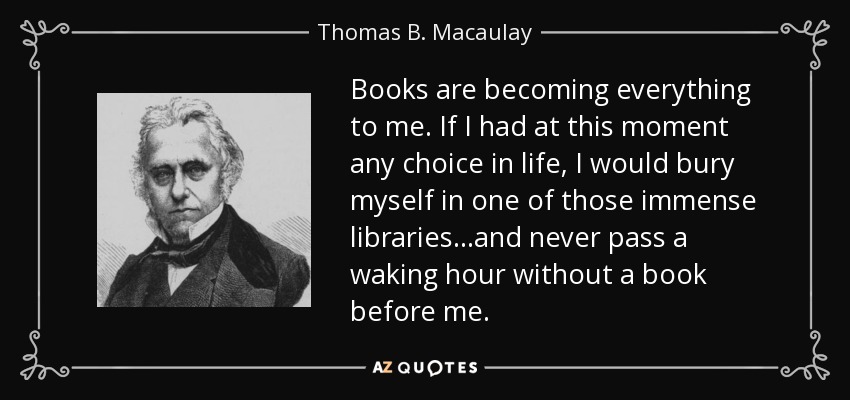 Books are becoming everything to me. If I had at this moment any choice in life, I would bury myself in one of those immense libraries...and never pass a waking hour without a book before me. - Thomas B. Macaulay