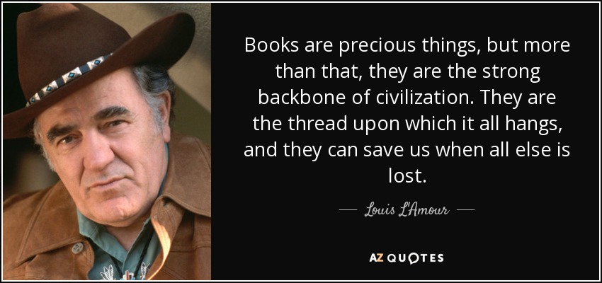 Books are precious things, but more than that, they are the strong backbone of civilization. They are the thread upon which it all hangs, and they can save us when all else is lost. - Louis L'Amour