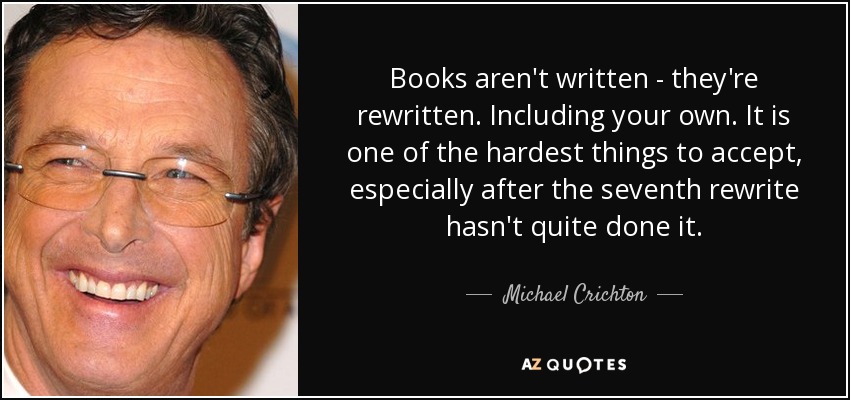 Books aren't written - they're rewritten. Including your own. It is one of the hardest things to accept, especially after the seventh rewrite hasn't quite done it. - Michael Crichton