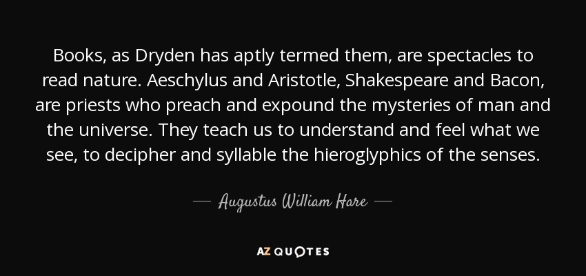 Books, as Dryden has aptly termed them, are spectacles to read nature. Aeschylus and Aristotle, Shakespeare and Bacon, are priests who preach and expound the mysteries of man and the universe. They teach us to understand and feel what we see, to decipher and syllable the hieroglyphics of the senses. - Augustus William Hare