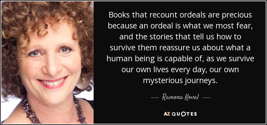 Books that recount ordeals are precious because an ordeal is what we most fear, and the stories that tell us how to survive them reassure us about what a human being is capable of, as we survive our own lives every day, our own mysterious journeys. - Ramona Koval