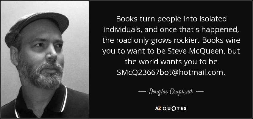 Los libros convierten a las personas en individuos aislados, y una vez que eso ocurre, el camino no hace más que volverse más pedregoso. Los libros te hacen querer ser Steve McQueen, pero el mundo quiere que seas SMcQ23667bot@hotmail.com. - Douglas Coupland