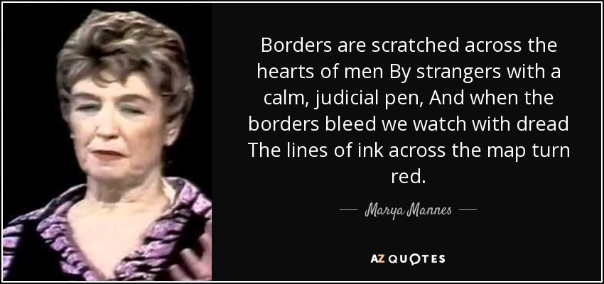Borders are scratched across the hearts of men By strangers with a calm, judicial pen, And when the borders bleed we watch with dread The lines of ink across the map turn red. - Marya Mannes
