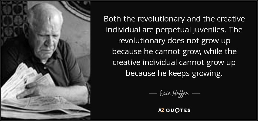 Both the revolutionary and the creative individual are perpetual juveniles. The revolutionary does not grow up because he cannot grow, while the creative individual cannot grow up because he keeps growing. - Eric Hoffer