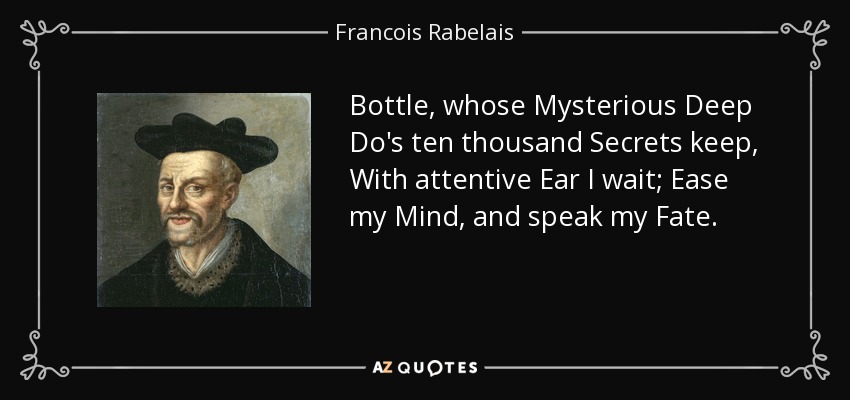 Bottle, whose Mysterious Deep Do's ten thousand Secrets keep, With attentive Ear I wait; Ease my Mind, and speak my Fate. - Francois Rabelais