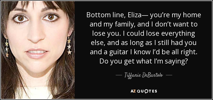 Bottom line, Eliza— you’re my home and my family, and I don’t want to lose you. I could lose everything else, and as long as I still had you and a guitar I know I’d be all right. Do you get what I’m saying? - Tiffanie DeBartolo