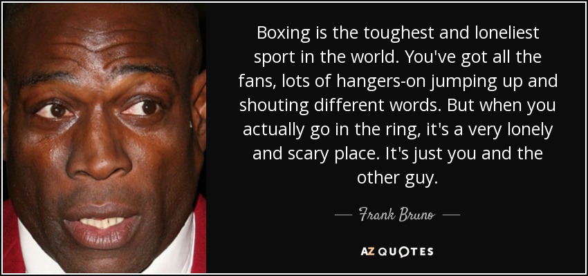 Boxing is the toughest and loneliest sport in the world. You've got all the fans, lots of hangers-on jumping up and shouting different words. But when you actually go in the ring, it's a very lonely and scary place. It's just you and the other guy. - Frank Bruno