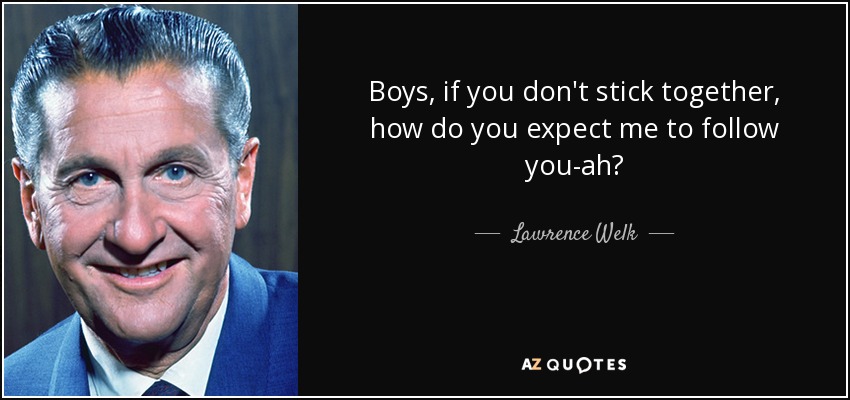 Boys, if you don't stick together, how do you expect me to follow you-ah? - Lawrence Welk