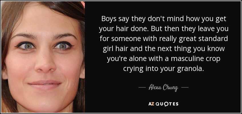 Boys say they don't mind how you get your hair done. But then they leave you for someone with really great standard girl hair and the next thing you know you're alone with a masculine crop crying into your granola. - Alexa Chung