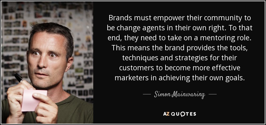 Brands must empower their community to be change agents in their own right. To that end, they need to take on a mentoring role. This means the brand provides the tools, techniques and strategies for their customers to become more effective marketers in achieving their own goals. - Simon Mainwaring